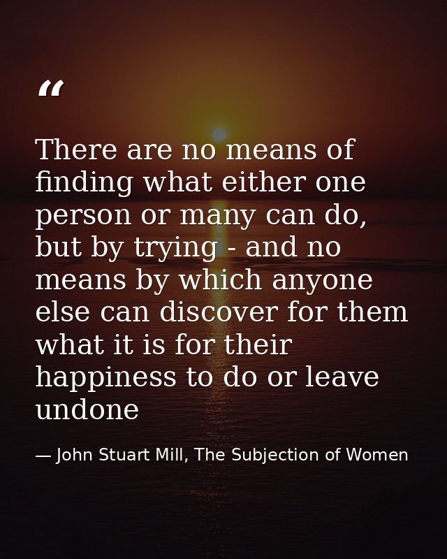 There are no means of finding what either one person or many can do, but by trying - and no means by which anyone else c — John Stuart Mill, The Subjection of Women