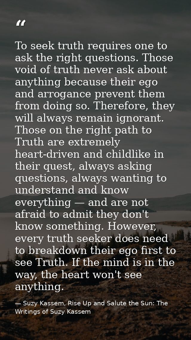To seek truth requires one to ask the right questions. Those void of truth never ask about anything because their ego an — Suzy Kassem, Rise Up and Salute the Sun: The Writings of Suzy Kassem