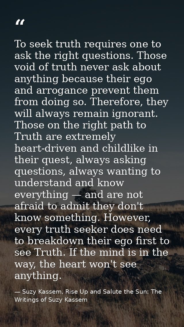 To seek truth requires one to ask the right questions. Those void of truth never ask about anything because their ego an — Suzy Kassem, Rise Up and Salute the Sun: The Writings of Suzy Kassem