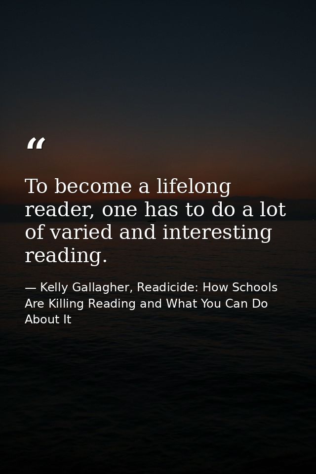 To become a lifelong reader, one has to do a lot of varied and interesting reading. — Kelly Gallagher, Readicide: How Schools Are Killing Reading and What You Can Do About It