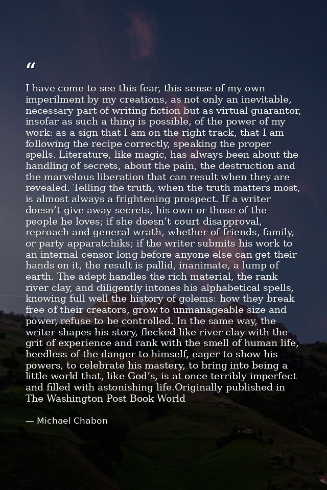 I have come to see this fear, this sense of my own imperilment by my creations, as not only an inevitable, necessary par — Michael Chabon