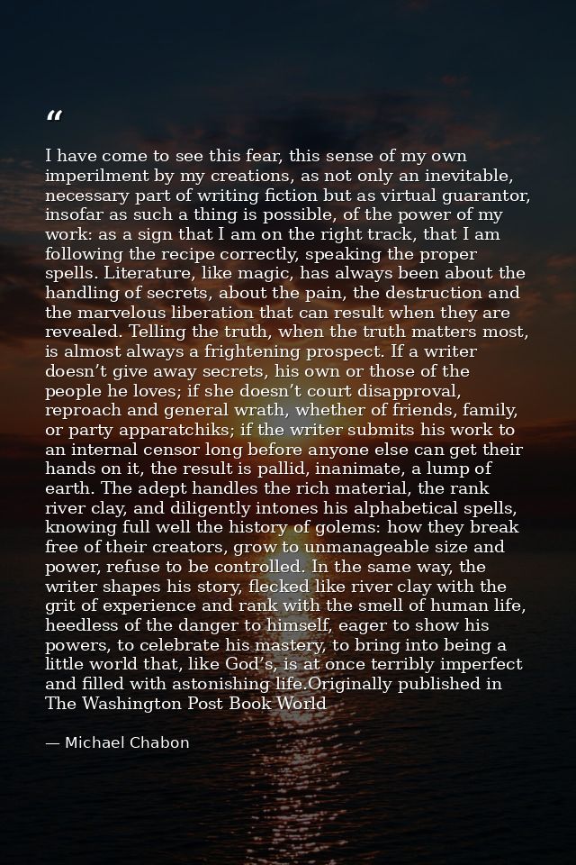 I have come to see this fear, this sense of my own imperilment by my creations, as not only an inevitable, necessary par — Michael Chabon