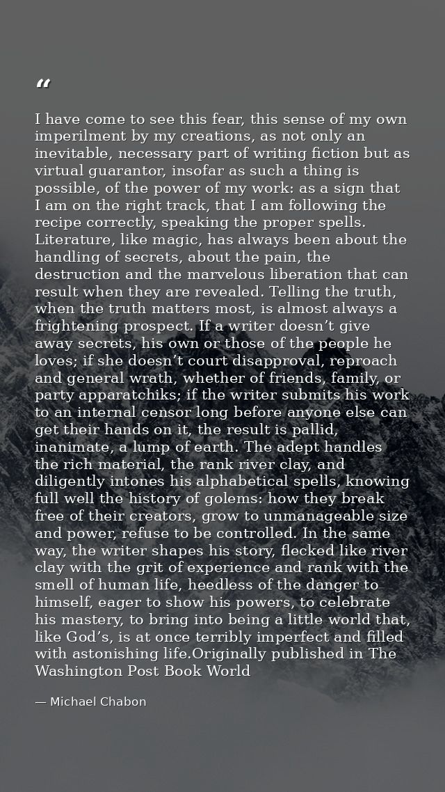 I have come to see this fear, this sense of my own imperilment by my creations, as not only an inevitable, necessary par — Michael Chabon