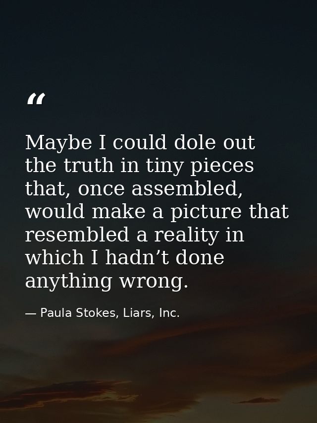 Maybe I could dole out the truth in tiny pieces that, once assembled, would make a picture that resembled a reality in w — Paula Stokes, Liars, Inc.