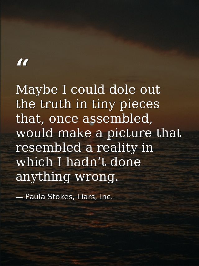 Maybe I could dole out the truth in tiny pieces that, once assembled, would make a picture that resembled a reality in w — Paula Stokes, Liars, Inc.