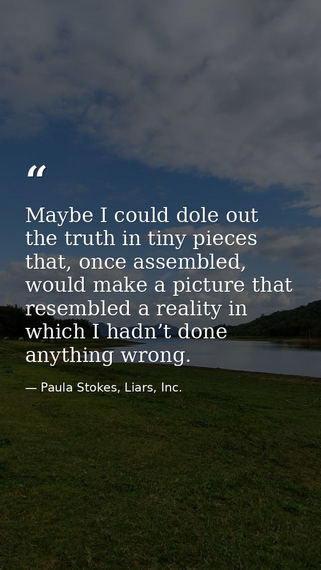 Maybe I could dole out the truth in tiny pieces that, once assembled, would make a picture that resembled a reality in w — Paula Stokes, Liars, Inc.
