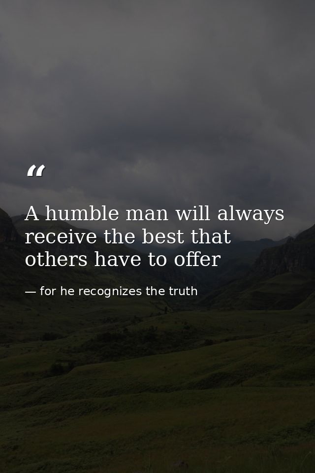 A humble man will always receive the best that others have to offer — for he recognizes the truth