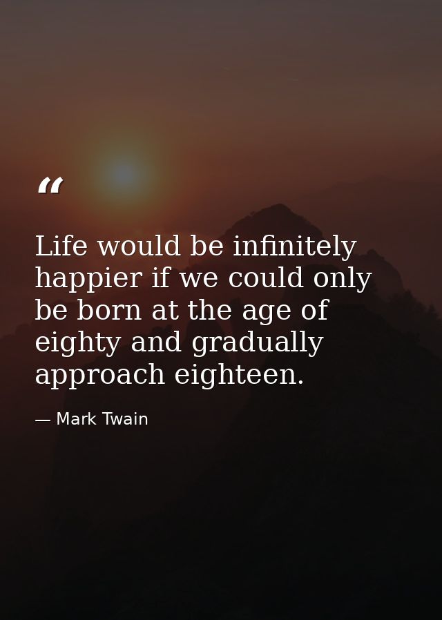 Life would be infinitely happier if we could only be born at the age of eighty and gradually approach eighteen. — Mark Twain