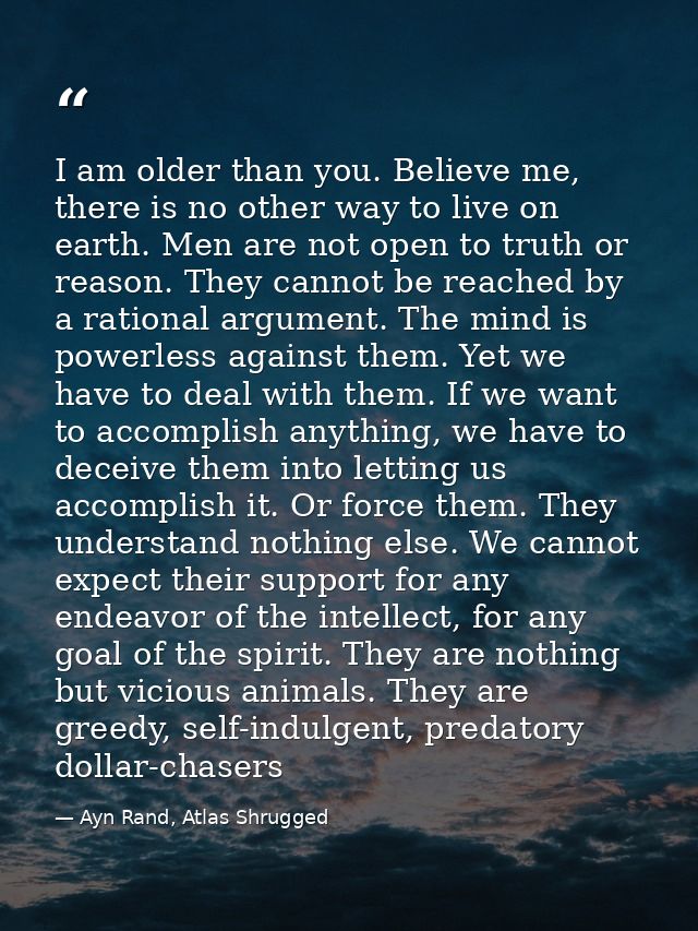 I am older than you. Believe me, there is no other way to live on earth. Men are not open to truth or reason. They canno — Ayn Rand, Atlas Shrugged