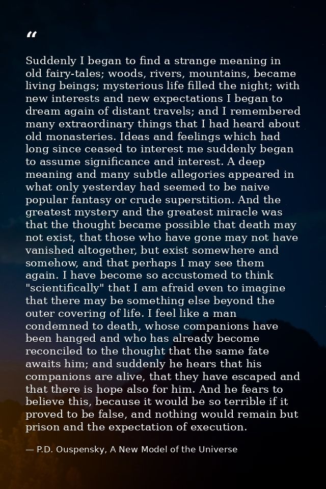 Suddenly I began to find a strange meaning in old fairy-tales; woods, rivers, mountains, became living beings; mysteriou — P.D. Ouspensky, A New Model of the Universe