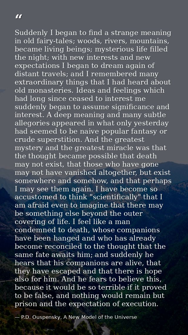 Suddenly I began to find a strange meaning in old fairy-tales; woods, rivers, mountains, became living beings; mysteriou — P.D. Ouspensky, A New Model of the Universe