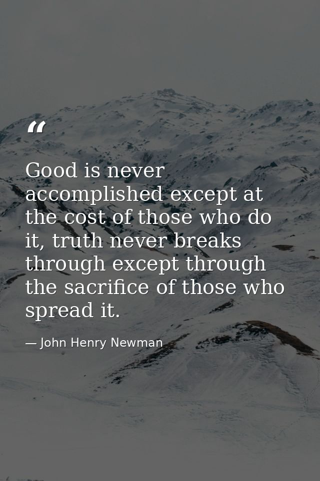 Good is never accomplished except at the cost of those who do it, truth never breaks through except through the sacrific — John Henry Newman