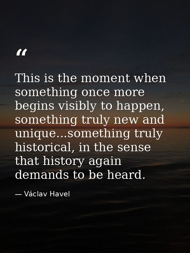 This is the moment when something once more begins visibly to happen, something truly new and unique...something truly h — Václav Havel
