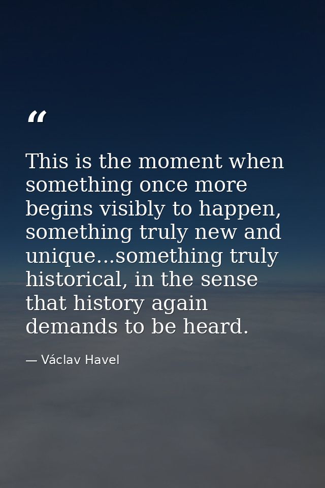 This is the moment when something once more begins visibly to happen, something truly new and unique...something truly h — Václav Havel