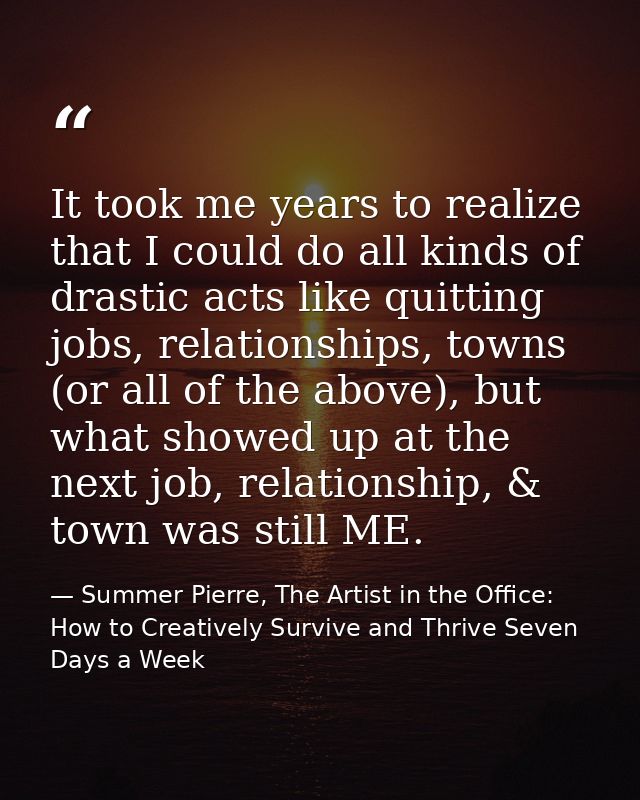 It took me years to realize that I could do all kinds of drastic acts like quitting jobs, relationships, towns (or all o — Summer Pierre, The Artist in the Office: How to Creatively Survive and Thrive Seven Days a Week