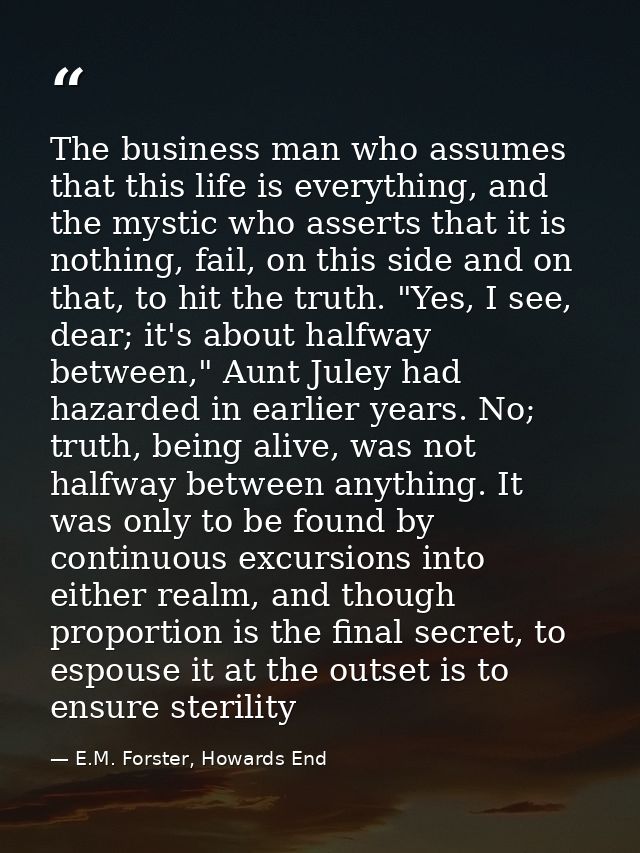 The business man who assumes that this life is everything, and the mystic who asserts that it is nothing, fail, on this  — E.M. Forster, Howards End