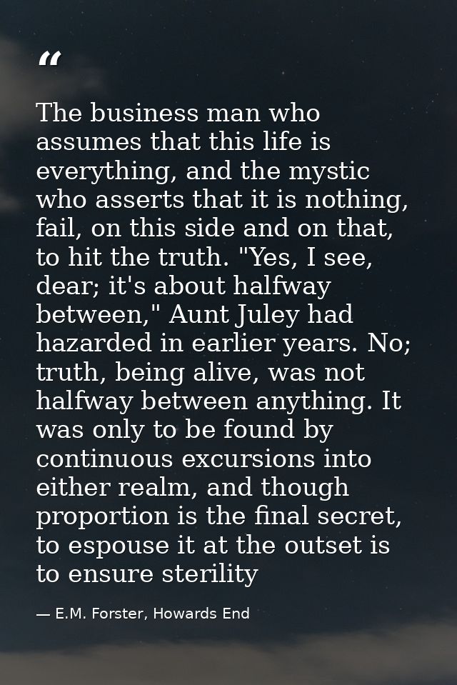The business man who assumes that this life is everything, and the mystic who asserts that it is nothing, fail, on this  — E.M. Forster, Howards End