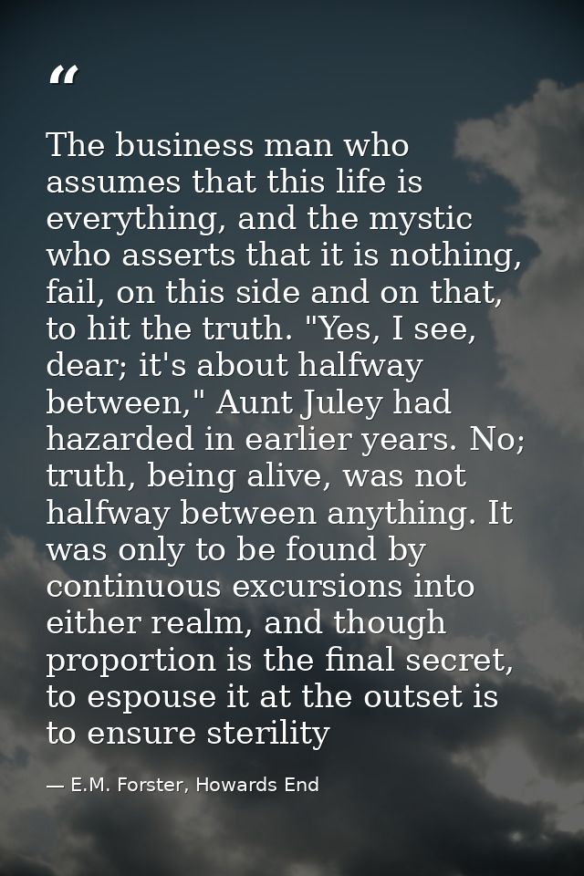 The business man who assumes that this life is everything, and the mystic who asserts that it is nothing, fail, on this  — E.M. Forster, Howards End