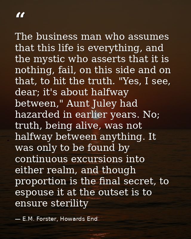 The business man who assumes that this life is everything, and the mystic who asserts that it is nothing, fail, on this  — E.M. Forster, Howards End