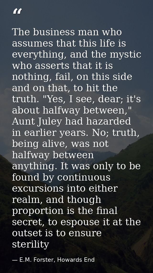 The business man who assumes that this life is everything, and the mystic who asserts that it is nothing, fail, on this  — E.M. Forster, Howards End