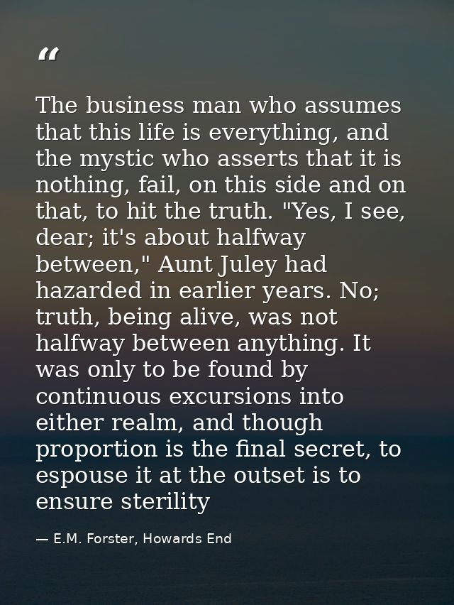 The business man who assumes that this life is everything, and the mystic who asserts that it is nothing, fail, on this  — E.M. Forster, Howards End