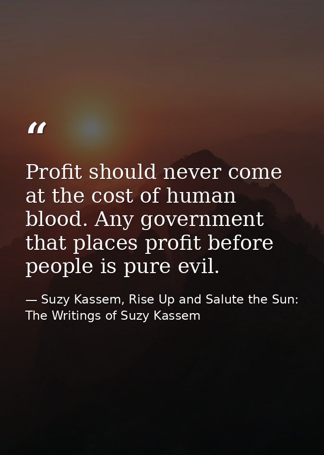 Profit should never come at the cost of human blood. Any government that places profit before people is pure evil. — Suzy Kassem, Rise Up and Salute the Sun: The Writings of Suzy Kassem