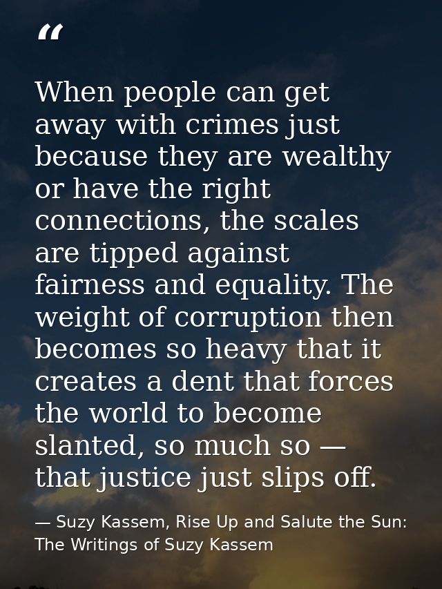 When people can get away with crimes just because they are wealthy or have the right connections, the scales are tipped  — Suzy Kassem, Rise Up and Salute the Sun: The Writings of Suzy Kassem