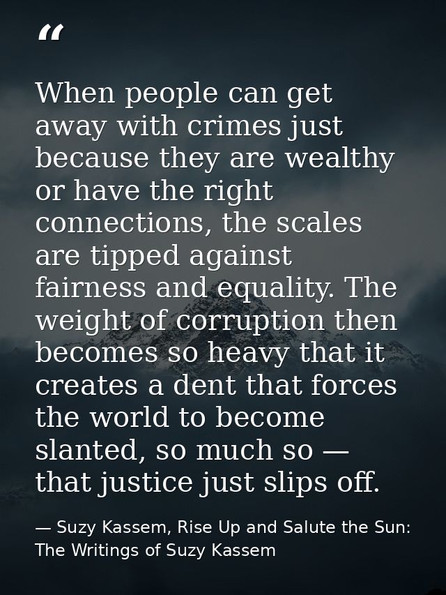 When people can get away with crimes just because they are wealthy or have the right connections, the scales are tipped  — Suzy Kassem, Rise Up and Salute the Sun: The Writings of Suzy Kassem