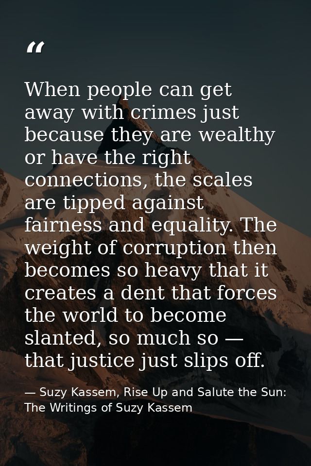 When people can get away with crimes just because they are wealthy or have the right connections, the scales are tipped  — Suzy Kassem, Rise Up and Salute the Sun: The Writings of Suzy Kassem