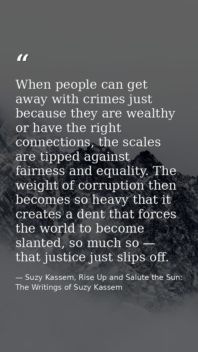 When people can get away with crimes just because they are wealthy or have the right connections, the scales are tipped  — Suzy Kassem, Rise Up and Salute the Sun: The Writings of Suzy Kassem