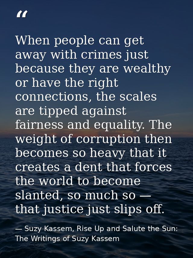 When people can get away with crimes just because they are wealthy or have the right connections, the scales are tipped  — Suzy Kassem, Rise Up and Salute the Sun: The Writings of Suzy Kassem