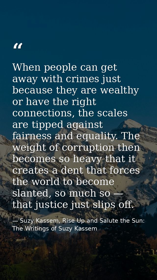 When people can get away with crimes just because they are wealthy or have the right connections, the scales are tipped  — Suzy Kassem, Rise Up and Salute the Sun: The Writings of Suzy Kassem
