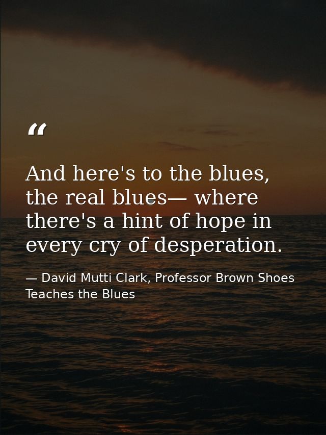 And here's to the blues, the real blues— where there's a hint of hope in every cry of desperation. — David Mutti Clark, Professor Brown Shoes Teaches the Blues