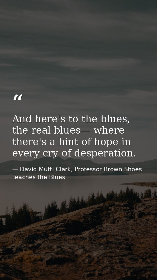 And here's to the blues, the real blues— where there's a hint of hope in every cry of desperation. — David Mutti Clark, Professor Brown Shoes Teaches the Blues