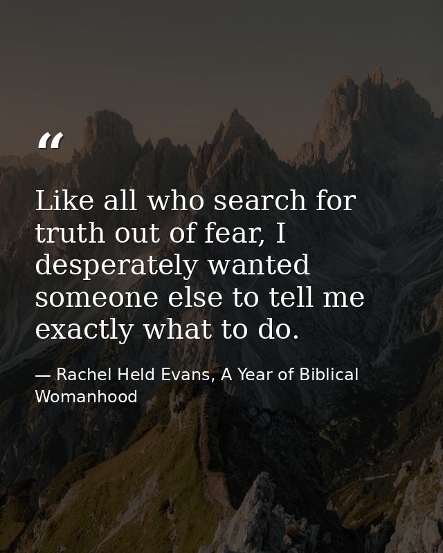Like all who search for truth out of fear, I desperately wanted someone else to tell me exactly what to do. — Rachel Held Evans, A Year of Biblical Womanhood