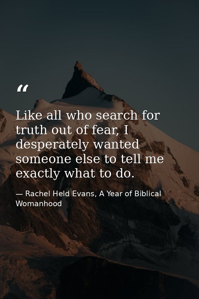 Like all who search for truth out of fear, I desperately wanted someone else to tell me exactly what to do. — Rachel Held Evans, A Year of Biblical Womanhood