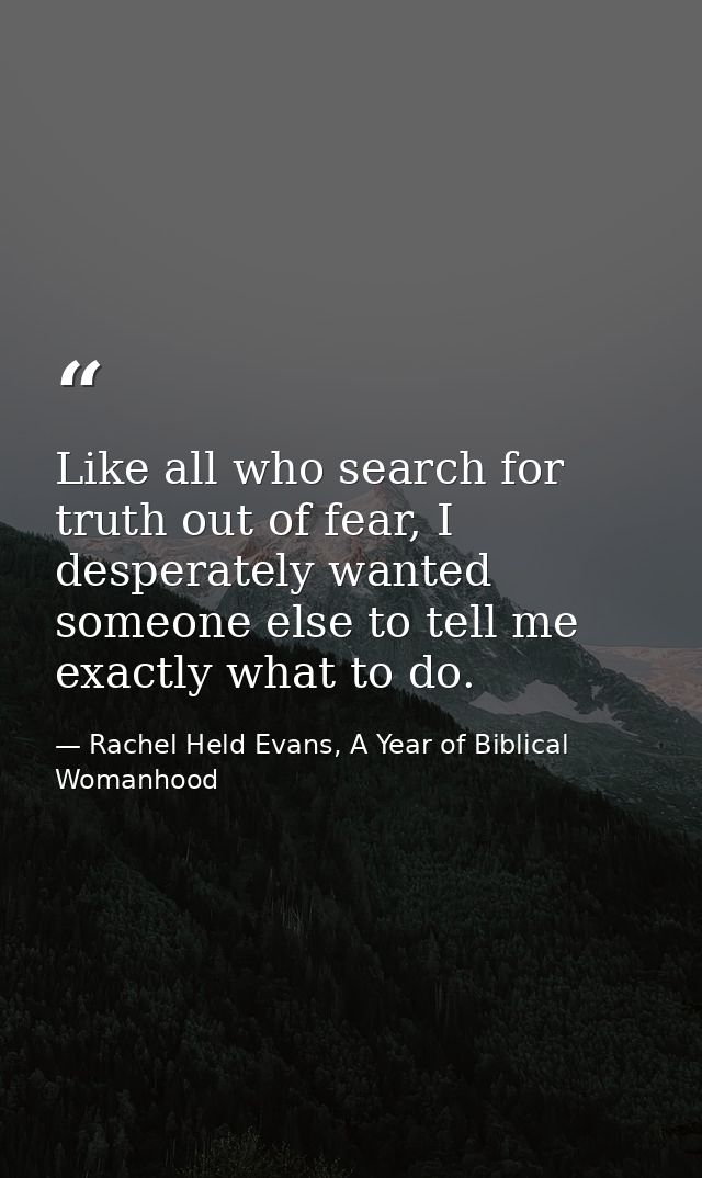 Like all who search for truth out of fear, I desperately wanted someone else to tell me exactly what to do. — Rachel Held Evans, A Year of Biblical Womanhood
