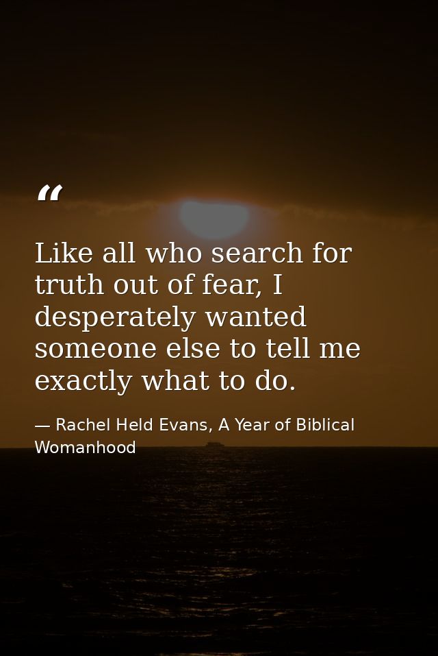 Like all who search for truth out of fear, I desperately wanted someone else to tell me exactly what to do. — Rachel Held Evans, A Year of Biblical Womanhood