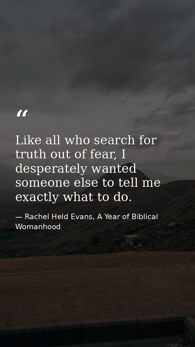 Like all who search for truth out of fear, I desperately wanted someone else to tell me exactly what to do. — Rachel Held Evans, A Year of Biblical Womanhood