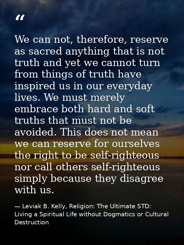 We can not, therefore, reserve as sacred anything that is not truth and yet we cannot turn from things of truth have ins — Leviak B. Kelly, Religion: The Ultimate STD: Living a Spiritual Life without Dogmatics or Cultural Destruction
