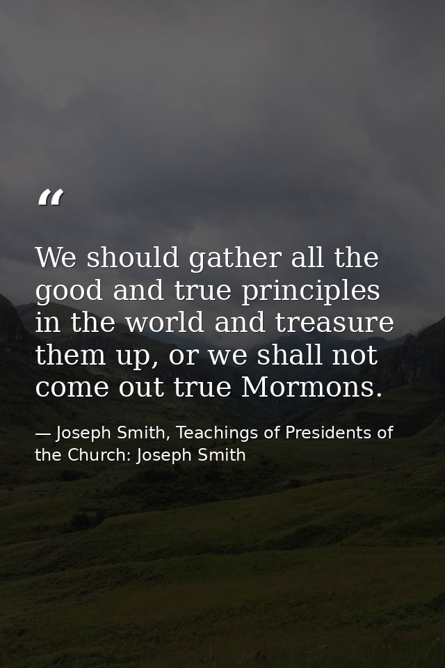 We should gather all the good and true principles in the world and treasure them up, or we shall not come out true Mormo — Joseph Smith, Teachings of Presidents of the Church: Joseph Smith