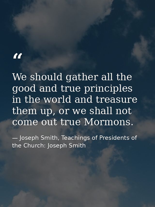 We should gather all the good and true principles in the world and treasure them up, or we shall not come out true Mormo — Joseph Smith, Teachings of Presidents of the Church: Joseph Smith