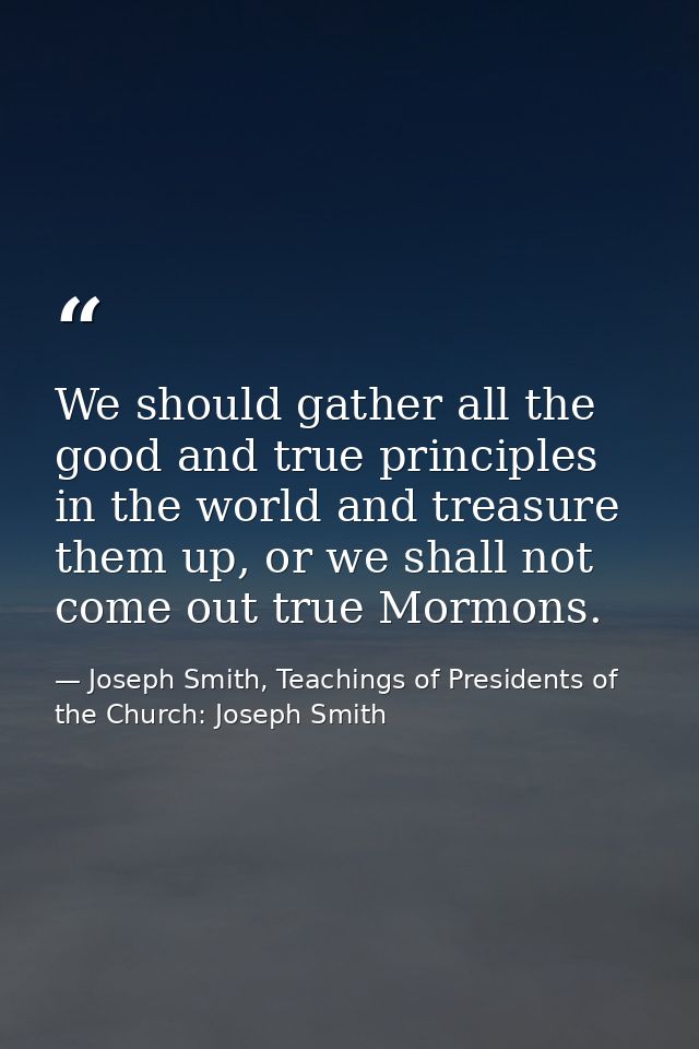 We should gather all the good and true principles in the world and treasure them up, or we shall not come out true Mormo — Joseph Smith, Teachings of Presidents of the Church: Joseph Smith