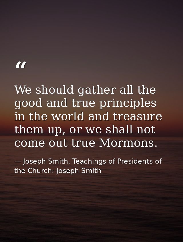 We should gather all the good and true principles in the world and treasure them up, or we shall not come out true Mormo — Joseph Smith, Teachings of Presidents of the Church: Joseph Smith