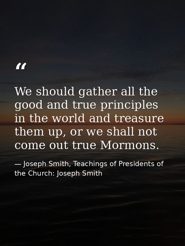 We should gather all the good and true principles in the world and treasure them up, or we shall not come out true Mormo — Joseph Smith, Teachings of Presidents of the Church: Joseph Smith