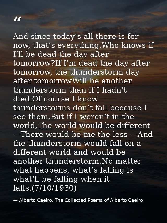 And since today’s all there is for now, that’s everything.Who knows if I’ll be dead the day after tomorrow?If I’m dead t — Alberto Caeiro, The Collected Poems of Alberto Caeiro