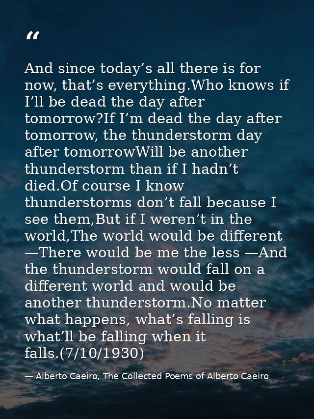 And since today’s all there is for now, that’s everything.Who knows if I’ll be dead the day after tomorrow?If I’m dead t — Alberto Caeiro, The Collected Poems of Alberto Caeiro