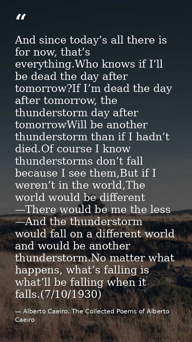 And since today’s all there is for now, that’s everything.Who knows if I’ll be dead the day after tomorrow?If I’m dead t — Alberto Caeiro, The Collected Poems of Alberto Caeiro