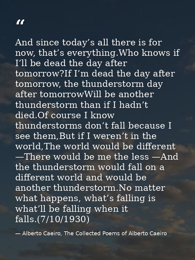 And since today’s all there is for now, that’s everything.Who knows if I’ll be dead the day after tomorrow?If I’m dead t — Alberto Caeiro, The Collected Poems of Alberto Caeiro