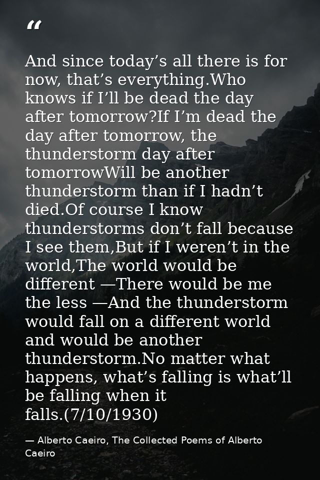 And since today’s all there is for now, that’s everything.Who knows if I’ll be dead the day after tomorrow?If I’m dead t — Alberto Caeiro, The Collected Poems of Alberto Caeiro